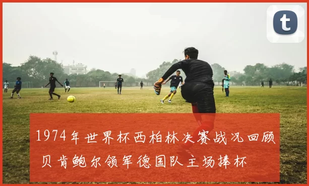 1974年世界杯西柏林决赛战况回顾 贝肯鲍尔领军德国队主场捧杯