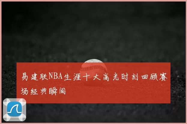 易建联NBA生涯十大高光时刻回顾赛场经典瞬间