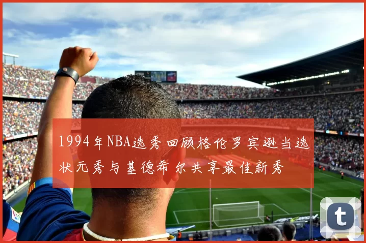 1994年NBA选秀回顾格伦罗宾逊当选状元秀与基德希尔共享最佳新秀