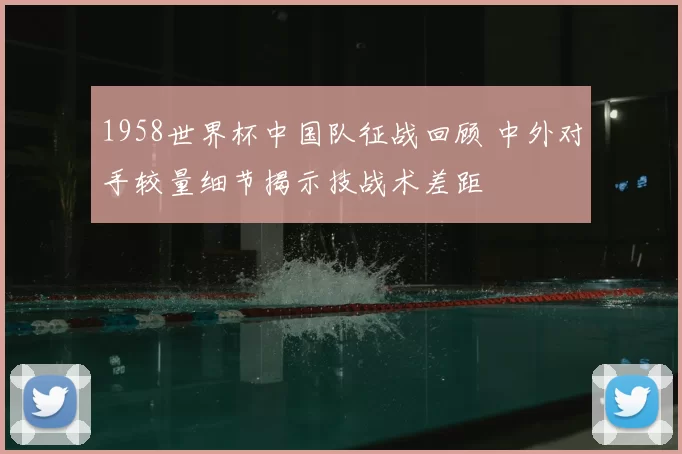 1958世界杯中国队征战回顾 中外对手较量细节揭示技战术差距