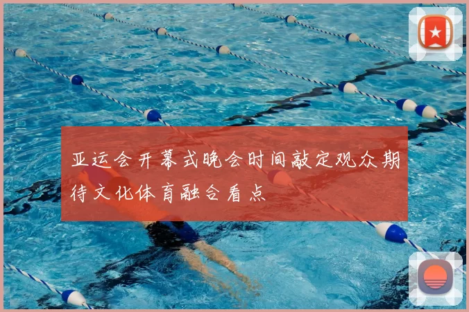 亚运会开幕式晚会时间敲定观众期待文化体育融合看点