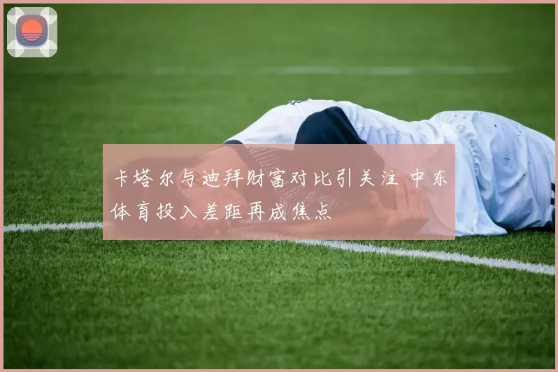 卡塔尔与迪拜财富对比引关注 中东体育投入差距再成焦点