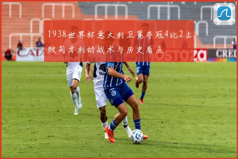 1938世界杯意大利卫冕夺冠4比2击败匈牙利的战术与历史看点