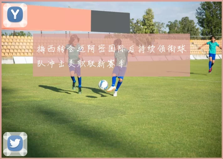 梅西转会迈阿密国际后持续领衔球队冲击美职联新赛季