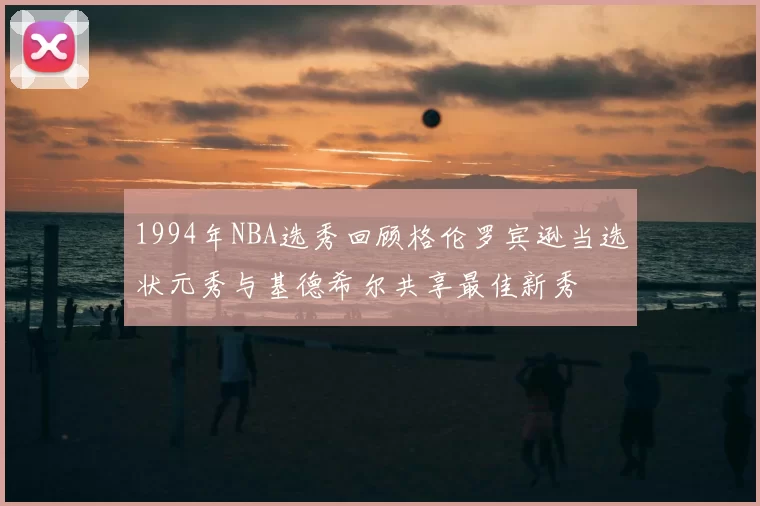 1994年NBA选秀回顾格伦罗宾逊当选状元秀与基德希尔共享最佳新秀