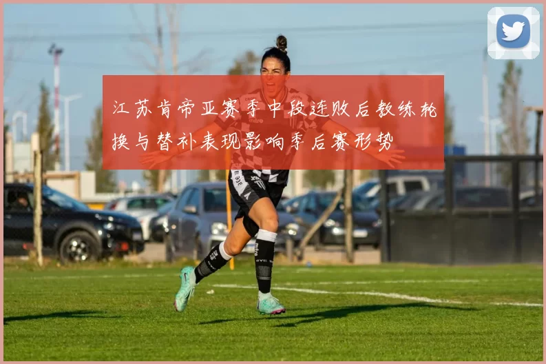 江苏肯帝亚赛季中段连败后教练轮换与替补表现影响季后赛形势