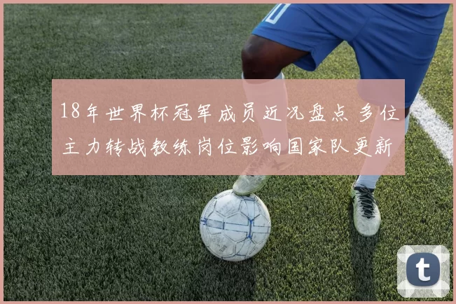 18年世界杯冠军成员近况盘点 多位主力转战教练岗位影响国家队更新