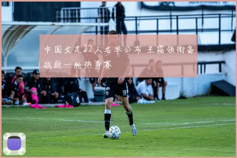 中国女足22人名单公布 王霜领衔备战新一轮热身赛