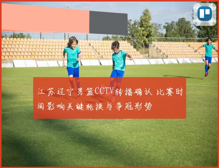 江苏辽宁男篮CCTV转播确认 比赛时间影响关键轮换与争冠形势