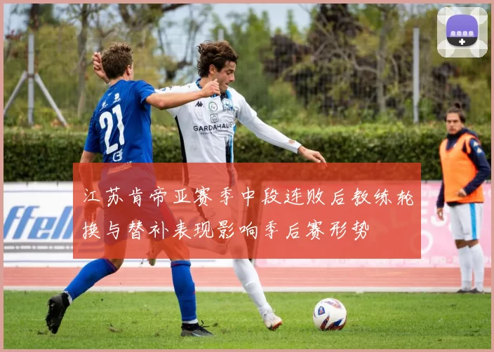 江苏肯帝亚赛季中段连败后教练轮换与替补表现影响季后赛形势