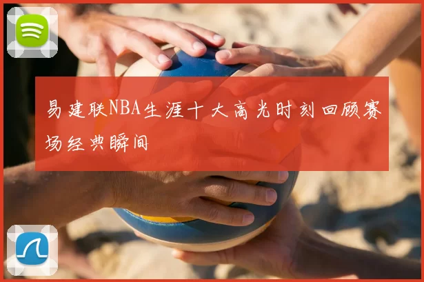 易建联NBA生涯十大高光时刻回顾赛场经典瞬间