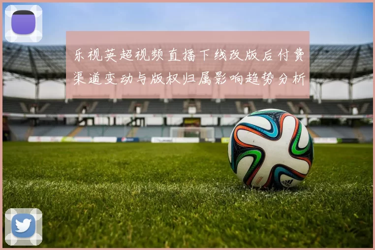 乐视英超视频直播下线改版后付费渠道变动与版权归属影响趋势分析