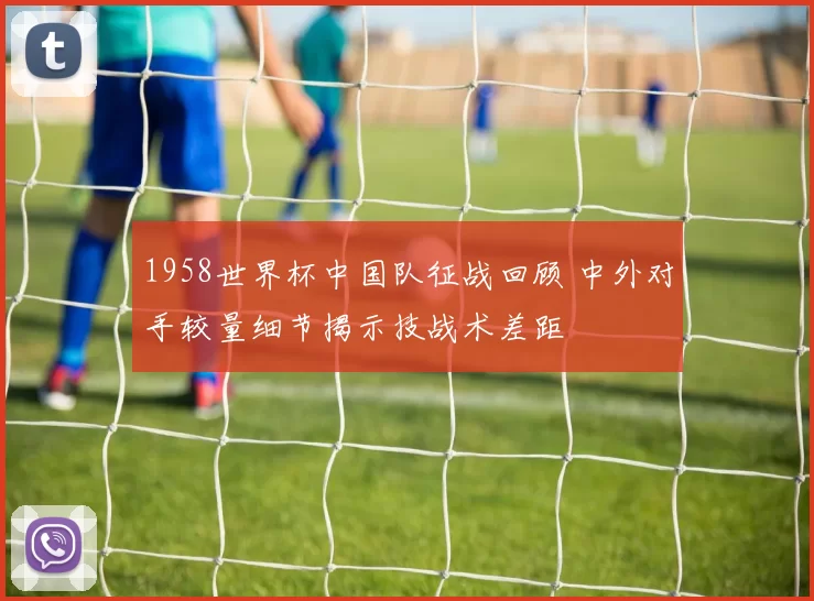 1958世界杯中国队征战回顾 中外对手较量细节揭示技战术差距