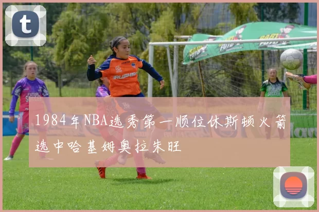 1984年NBA选秀第一顺位休斯顿火箭选中哈基姆奥拉朱旺