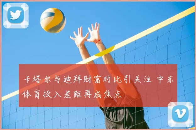 卡塔尔与迪拜财富对比引关注 中东体育投入差距再成焦点