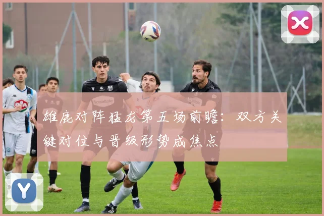 雄鹿对阵猛龙第五场前瞻：双方关键对位与晋级形势成焦点