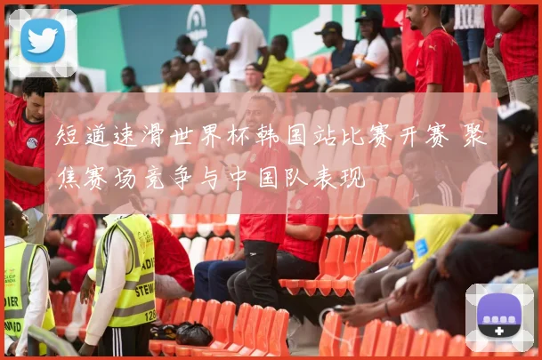 短道速滑世界杯韩国站比赛开赛 聚焦赛场竞争与中国队表现