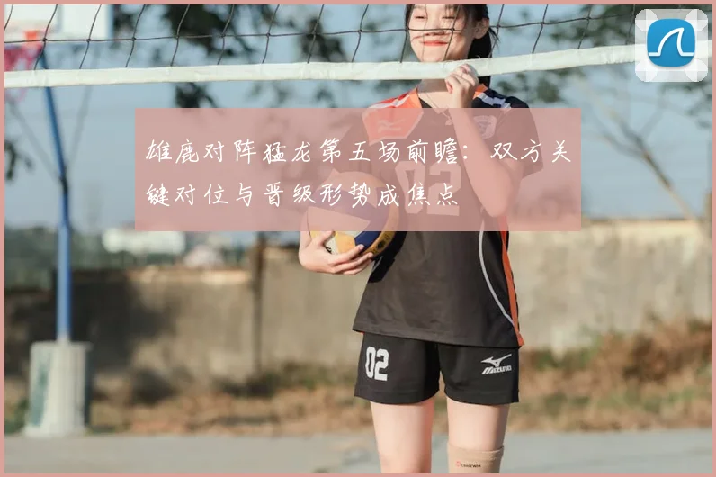 雄鹿对阵猛龙第五场前瞻：双方关键对位与晋级形势成焦点