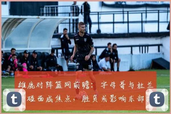 雄鹿对阵篮网前瞻:字母哥与杜兰特碰面成焦点,胜负或影响东部排名