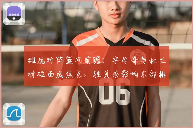 雄鹿对阵篮网前瞻:字母哥与杜兰特碰面成焦点,胜负或影响东部排名