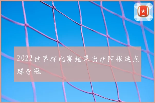 2022世界杯比赛结果出炉阿根廷点球夺冠