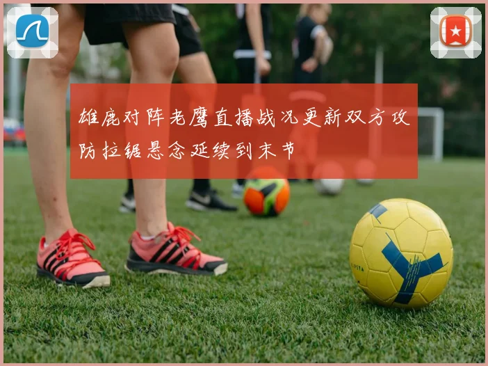 雄鹿对阵老鹰直播战况更新双方攻防拉锯悬念延续到末节